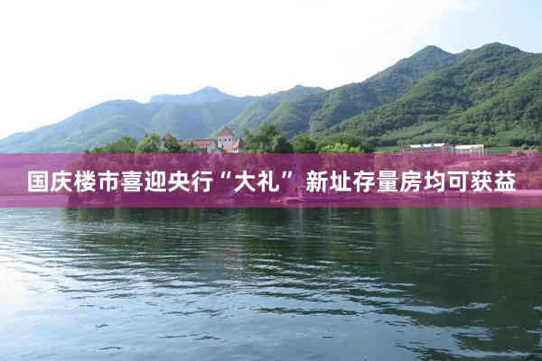 国庆楼市喜迎央行“大礼” 新址存量房均可获益