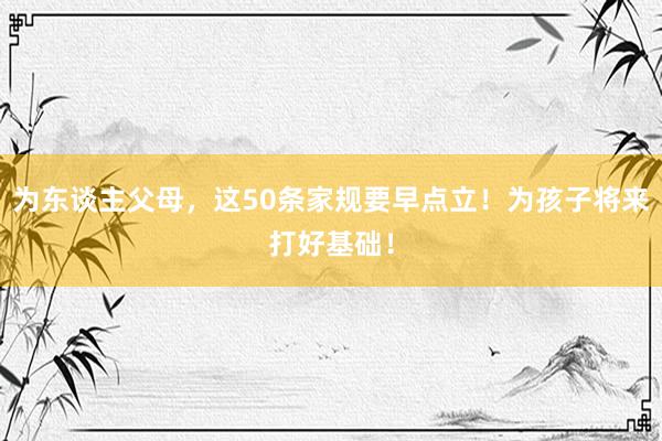为东谈主父母，这50条家规要早点立！为孩子将来打好基础！