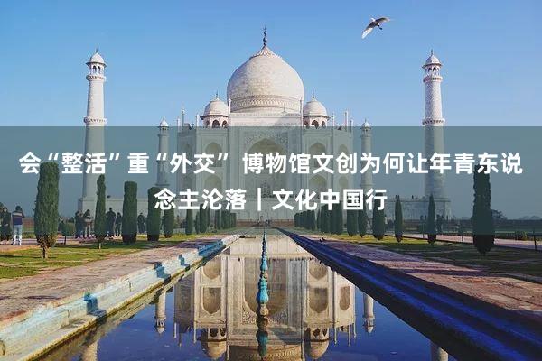 会“整活”重“外交” 博物馆文创为何让年青东说念主沦落｜文化中国行