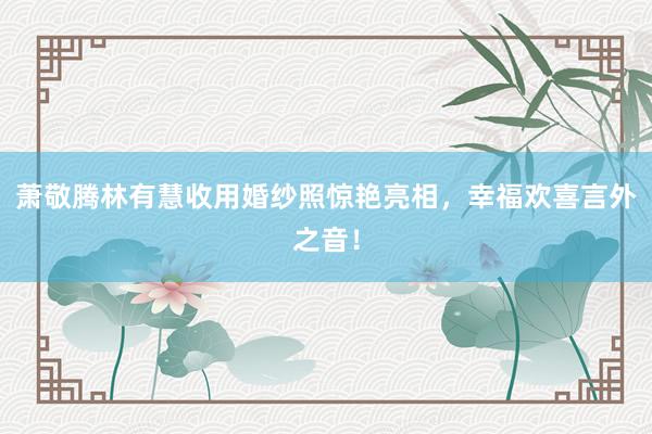 萧敬腾林有慧收用婚纱照惊艳亮相，幸福欢喜言外之音！