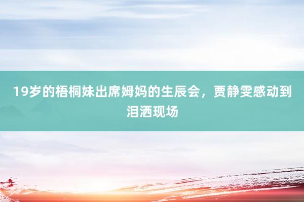19岁的梧桐妹出席姆妈的生辰会，贾静雯感动到泪洒现场