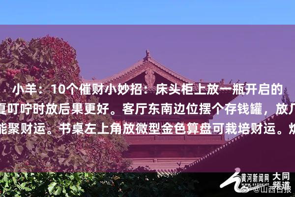 小羊:10个催财小妙招:床头柜上放一瓶开启的矿泉水(不必喝),春夏叮咛时放后果更好。客厅东南边位摆个存钱罐,放几枚硬币能聚财运。书桌左上角放微型金色算盘可栽培财运。炉灶旁放红色小布袋,装小数五谷...