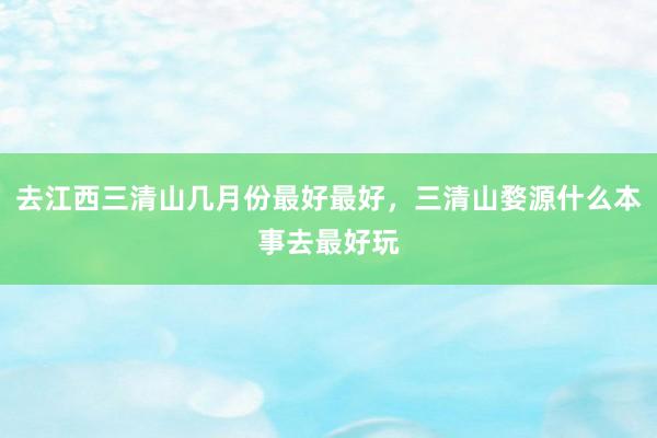 去江西三清山几月份最好最好，三清山婺源什么本事去最好玩