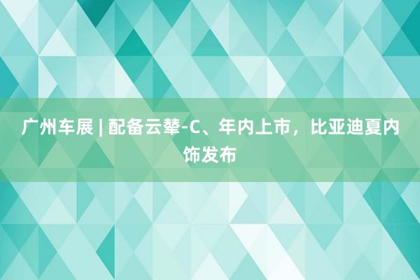 广州车展 | 配备云辇-C、年内上市，比亚迪夏内饰发布