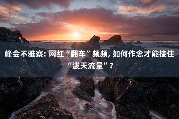峰会不雅察: 网红“翻车”频频, 如何作念才能接住“泼天流量”?