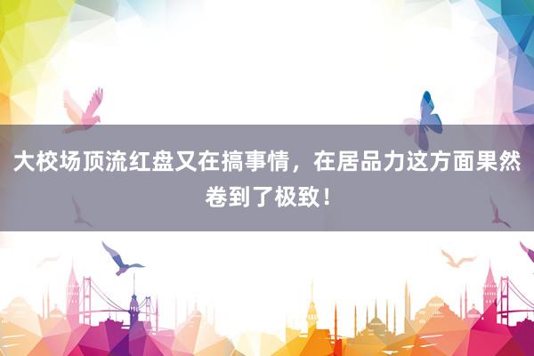 大校场顶流红盘又在搞事情，在居品力这方面果然卷到了极致！