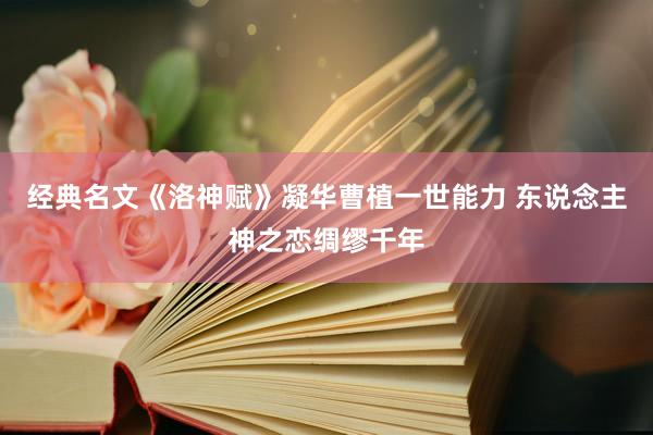 经典名文《洛神赋》凝华曹植一世能力 东说念主神之恋绸缪千年