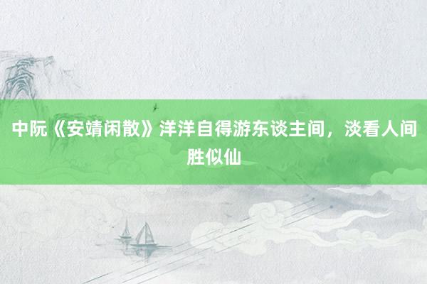 中阮《安靖闲散》洋洋自得游东谈主间，淡看人间胜似仙
