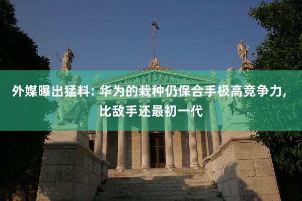 外媒曝出猛料: 华为的栽种仍保合手极高竞争力, 比敌手还最初一代