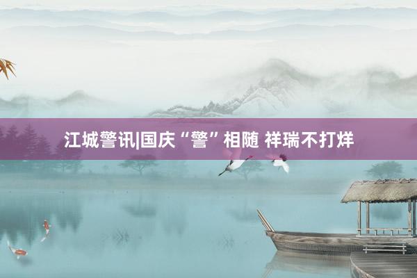 江城警讯|国庆“警”相随 祥瑞不打烊