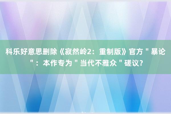 科乐好意思删除《寂然岭2：重制版》官方＂暴论＂：本作专为＂当代不雅众＂磋议？