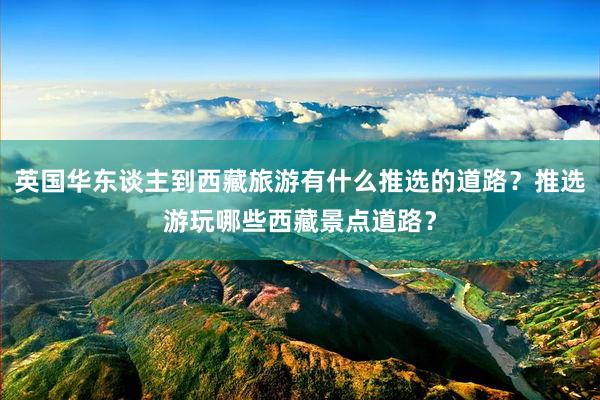 英国华东谈主到西藏旅游有什么推选的道路？推选游玩哪些西藏景点道路？
