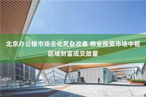 北京办公楼市场去化旯旮改善 物业投资市场中枢区域财富成交放量
