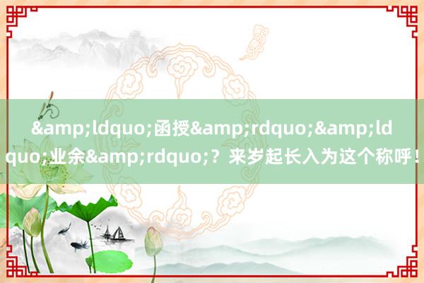 &ldquo;函授&rdquo;&ldquo;业余&rdquo;？来岁起长入为这个称呼！