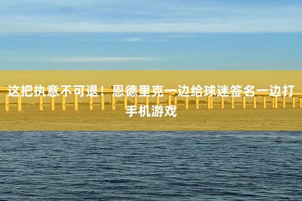 这把执意不可退！恩德里克一边给球迷签名一边打手机游戏