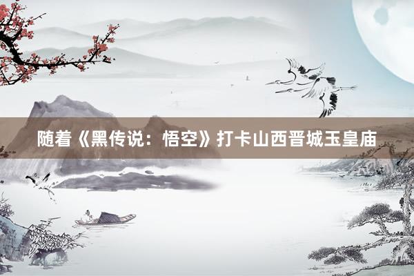 随着《黑传说：悟空》打卡山西晋城玉皇庙