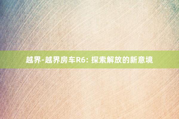 越界-越界房车R6: 探索解放的新意境