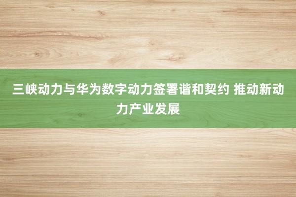 三峡动力与华为数字动力签署谐和契约 推动新动力产业发展